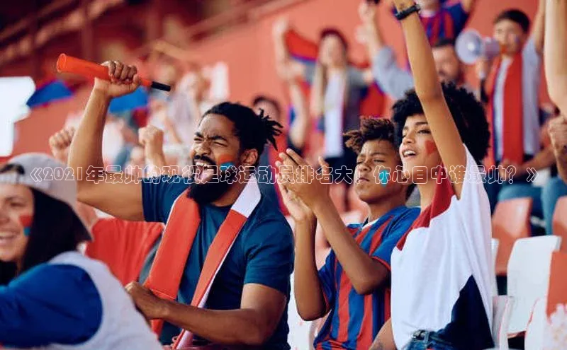 球盟体育下载官网慧博云通《2021年最帅的现役足球运动员排名大！你心目中谁最帅？》