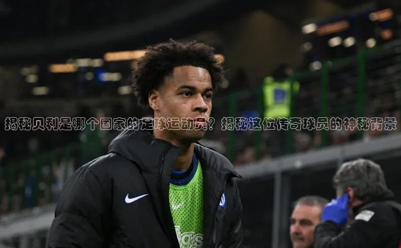 球盟会登录入口网页版汉得信息揭秘贝利是哪个国家的足球运动员？揭秘这位传奇球员的神秘背景