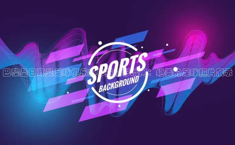 球盟会网页登录入口普信公司巴黎圣日耳曼足球俱乐部球员精彩瞬间：绝美的足球照片展示