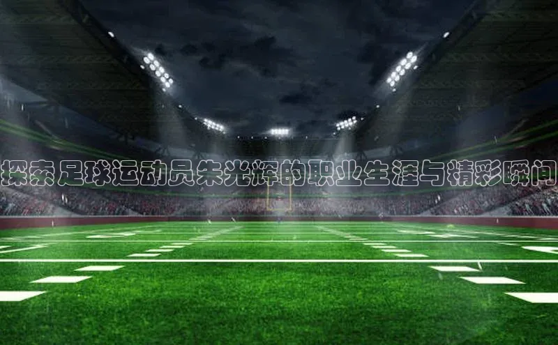 球盟会手机网页版顺丰探索足球运动员朱光辉的职业生涯与精彩瞬间