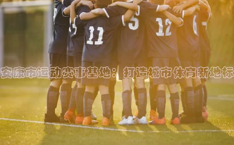球盟会官方登录平台入口如流安康市运动赛事基地：打造城市体育新地标