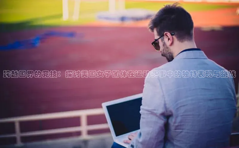 球盟会qmh网页版登录百度翻译跨越国界的竞技：探讨美国女子团体在运动赛事中的独特表现与挑战