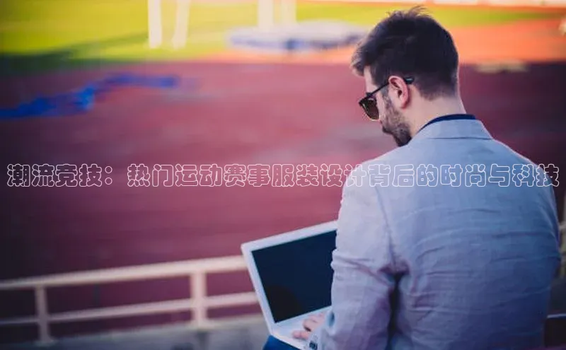 潮流竞技：热门运动赛事服装设计背后的时尚与科技