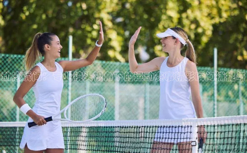 动感瞬间：专业镜头视角下的运动赛事精彩瞬间捕捉与