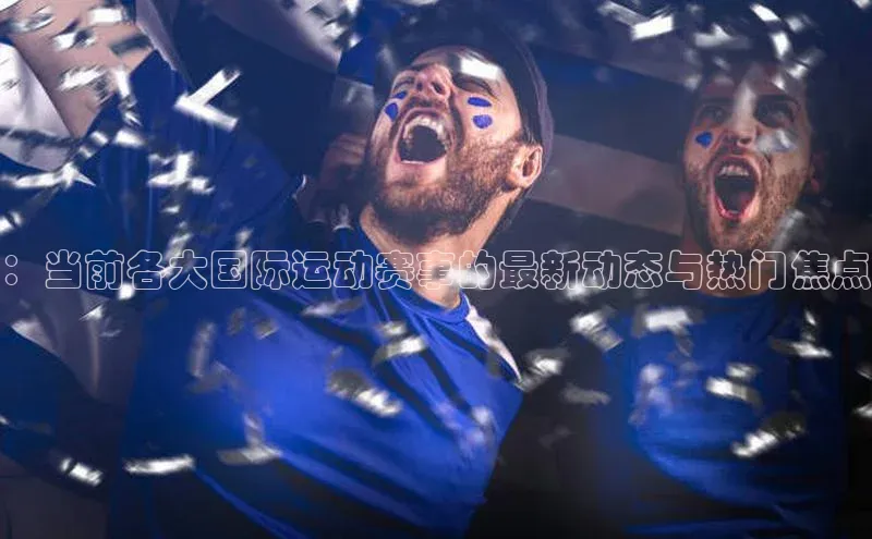 ：当前各大国际运动赛事的最新动态与热门焦点