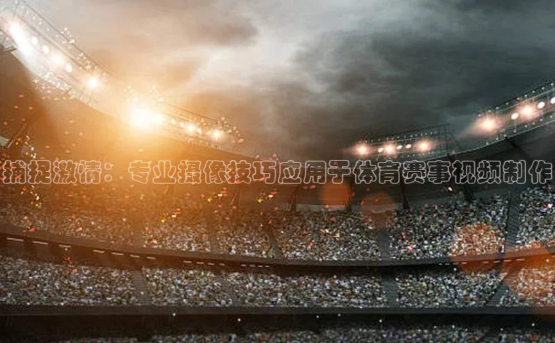 捕捉激情：专业摄像技巧应用于体育赛事视频制作