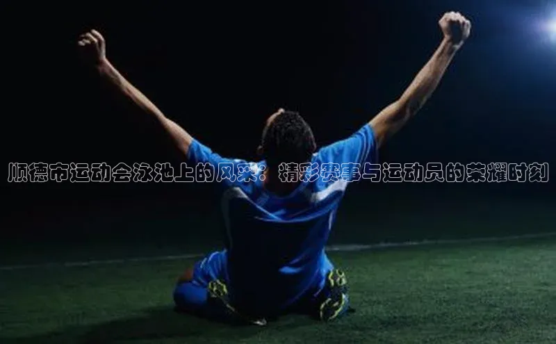 顺德市运动会泳池上的风采：精彩赛事与运动员的荣耀时刻